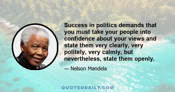 Success in politics demands that you must take your people into confidence about your views and state them very clearly, very politely, very calmly, but nevertheless, state them openly.