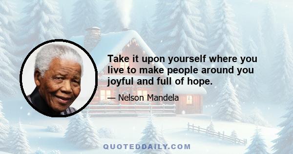 Take it upon yourself where you live to make people around you joyful and full of hope.