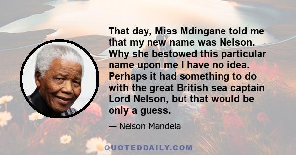 That day, Miss Mdingane told me that my new name was Nelson. Why she bestowed this particular name upon me I have no idea. Perhaps it had something to do with the great British sea captain Lord Nelson, but that would be 