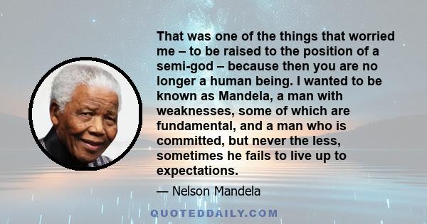 That was one of the things that worried me – to be raised to the position of a semi-god – because then you are no longer a human being. I wanted to be known as Mandela, a man with weaknesses, some of which are