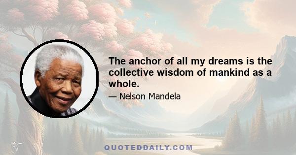 The anchor of all my dreams is the collective wisdom of mankind as a whole.