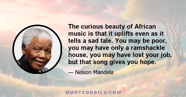 The curious beauty of African music is that it uplifts even as it tells a sad tale. You may be poor, you may have only a ramshackle house, you may have lost your job, but that song gives you hope.