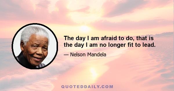 The day I am afraid to do, that is the day I am no longer fit to lead.