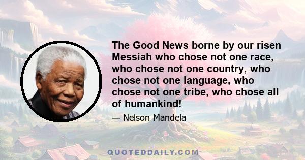 The Good News borne by our risen Messiah who chose not one race, who chose not one country, who chose not one language, who chose not one tribe, who chose all of humankind!