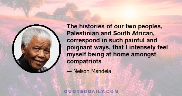 The histories of our two peoples, Palestinian and South African, correspond in such painful and poignant ways, that I intensely feel myself being at home amongst compatriots