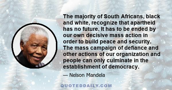 The majority of South Africans, black and white, recognize that apartheid has no future. It has to be ended by our own decisive mass action in order to build peace and security. The mass campaign of defiance and other