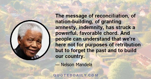 The message of reconciliation, of nation-building, of granting amnesty, indemnity, has struck a powerful, favorable chord. And people can understand that we're here not for purposes of retribution but to forget the past 