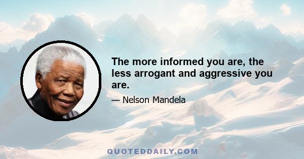 The more informed you are, the less arrogant and aggressive you are.