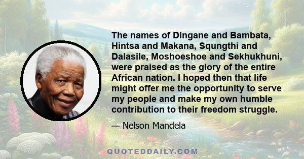 The names of Dingane and Bambata, Hintsa and Makana, Squngthi and Dalasile, Moshoeshoe and Sekhukhuni, were praised as the glory of the entire African nation. I hoped then that life might offer me the opportunity to