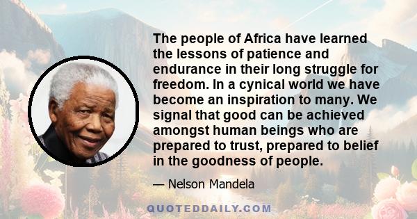 The people of Africa have learned the lessons of patience and endurance in their long struggle for freedom. In a cynical world we have become an inspiration to many. We signal that good can be achieved amongst human