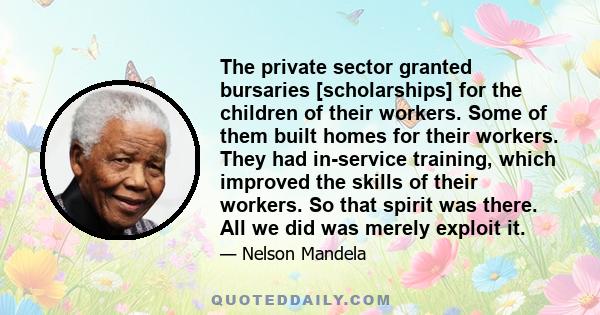 The private sector granted bursaries [scholarships] for the children of their workers. Some of them built homes for their workers. They had in-service training, which improved the skills of their workers. So that spirit 