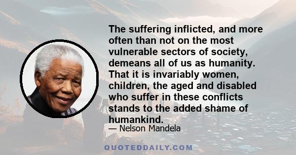 The suffering inflicted, and more often than not on the most vulnerable sectors of society, demeans all of us as humanity. That it is invariably women, children, the aged and disabled who suffer in these conflicts