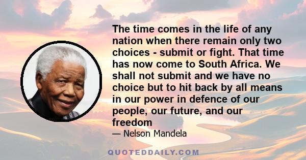 The time comes in the life of any nation when there remain only two choices - submit or fight. That time has now come to South Africa. We shall not submit and we have no choice but to hit back by all means in our power