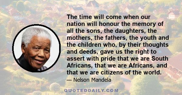 The time will come when our nation will honour the memory of all the sons, the daughters, the mothers, the fathers, the youth and the children who, by their thoughts and deeds, gave us the right to assert with pride