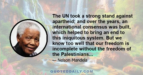 The UN took a strong stand against apartheid; and over the years, an international consensus was built, which helped to bring an end to this iniquitous system. But we know too well that our freedom is incomplete without 