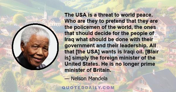 The USA is a threat to world peace. Who are they to pretend that they are the policemen of the world, the ones that should decide for the people of Iraq what should be done with their government and their leadership.