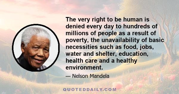 The very right to be human is denied every day to hundreds of millions of people as a result of poverty, the unavailability of basic necessities such as food, jobs, water and shelter, education, health care and a