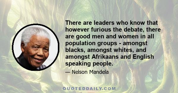 There are leaders who know that however furious the debate, there are good men and women in all population groups - amongst blacks, amongst whites, and amongst Afrikaans and English speaking people.