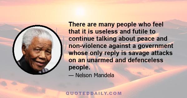 There are many people who feel that it is useless and futile to continue talking about peace and non-violence against a government whose only reply is savage attacks on an unarmed and defenceless people.