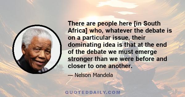 There are people here [in South Africa] who, whatever the debate is on a particular issue, their dominating idea is that at the end of the debate we must emerge stronger than we were before and closer to one another.