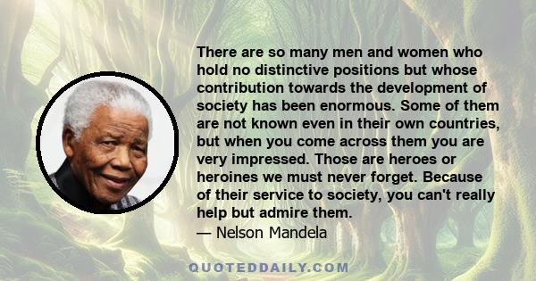 There are so many men and women who hold no distinctive positions but whose contribution towards the development of society has been enormous. Some of them are not known even in their own countries, but when you come