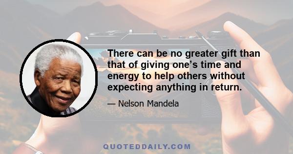 There can be no greater gift than that of giving one’s time and energy to help others without expecting anything in return.