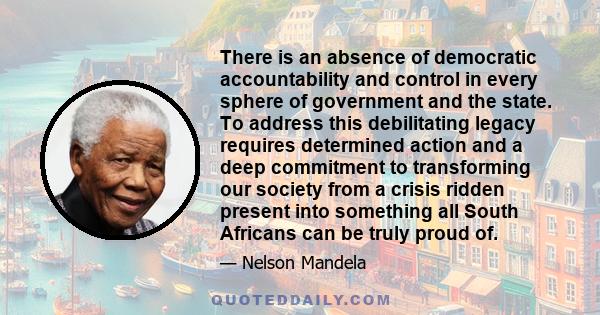 There is an absence of democratic accountability and control in every sphere of government and the state. To address this debilitating legacy requires determined action and a deep commitment to transforming our society