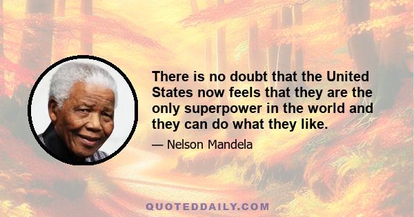 There is no doubt that the United States now feels that they are the only superpower in the world and they can do what they like.