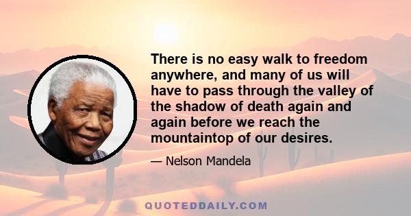 There is no easy walk to freedom anywhere, and many of us will have to pass through the valley of the shadow of death again and again before we reach the mountaintop of our desires.