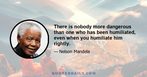 There is nobody more dangerous than one who has been humiliated, even when you humiliate him rightly.