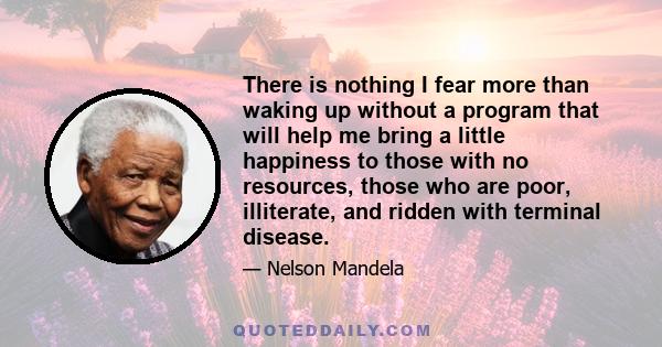 There is nothing I fear more than waking up without a program that will help me bring a little happiness to those with no resources, those who are poor, illiterate, and ridden with terminal disease.