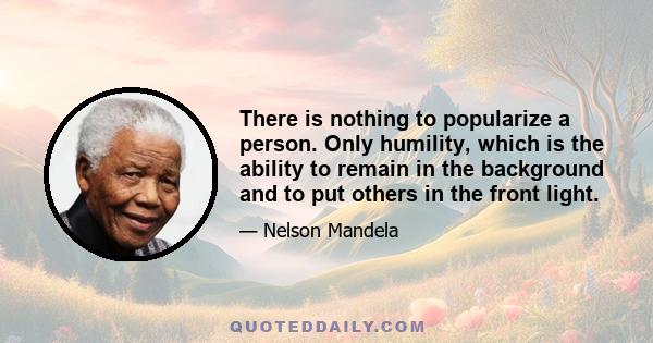 There is nothing to popularize a person. Only humility, which is the ability to remain in the background and to put others in the front light.