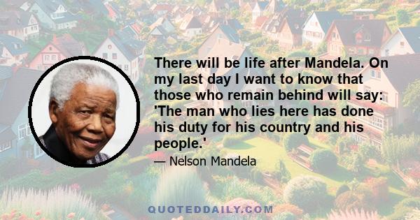 There will be life after Mandela. On my last day I want to know that those who remain behind will say: 'The man who lies here has done his duty for his country and his people.'