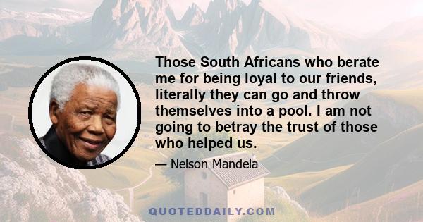 Those South Africans who berate me for being loyal to our friends, literally they can go and throw themselves into a pool. I am not going to betray the trust of those who helped us.