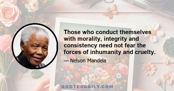 Those who conduct themselves with morality, integrity and consistency need not fear the forces of inhumanity and cruelty.