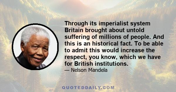 Through its imperialist system Britain brought about untold suffering of millions of people. And this is an historical fact. To be able to admit this would increase the respect, you know, which we have for British