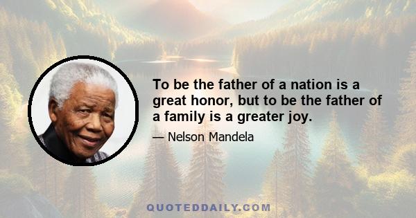 To be the father of a nation is a great honor, but to be the father of a family is a greater joy.