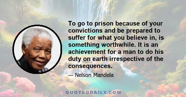 To go to prison because of your convictions and be prepared to suffer for what you believe in, is something worthwhile. It is an achievement for a man to do his duty on earth irrespective of the consequences.