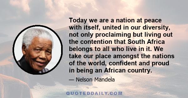 Today we are a nation at peace with itself, united in our diversity, not only proclaiming but living out the contention that South Africa belongs to all who live in it. We take our place amongst the nations of the