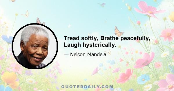 Tread softly, Brathe peacefully, Laugh hysterically.