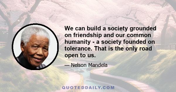 We can build a society grounded on friendship and our common humanity - a society founded on tolerance. That is the only road open to us.