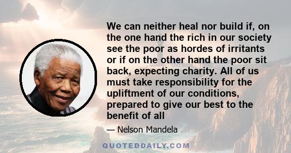 We can neither heal nor build if, on the one hand the rich in our society see the poor as hordes of irritants or if on the other hand the poor sit back, expecting charity. All of us must take responsibility for the