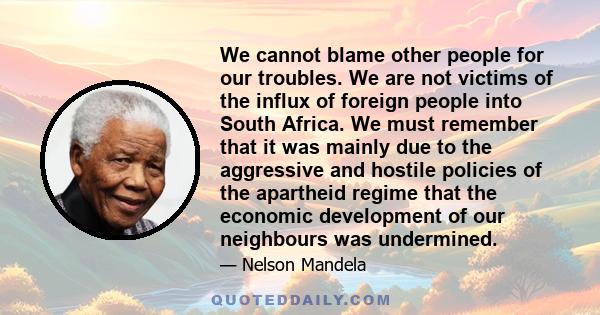 We cannot blame other people for our troubles. We are not victims of the influx of foreign people into South Africa. We must remember that it was mainly due to the aggressive and hostile policies of the apartheid regime 