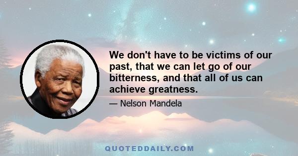 We don't have to be victims of our past, that we can let go of our bitterness, and that all of us can achieve greatness.