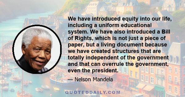 We have introduced equity into our life, including a uniform educational system. We have also introduced a Bill of Rights, which is not just a piece of paper, but a living document because we have created structures