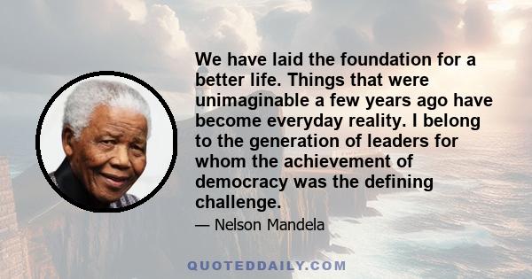 We have laid the foundation for a better life. Things that were unimaginable a few years ago have become everyday reality. I belong to the generation of leaders for whom the achievement of democracy was the defining