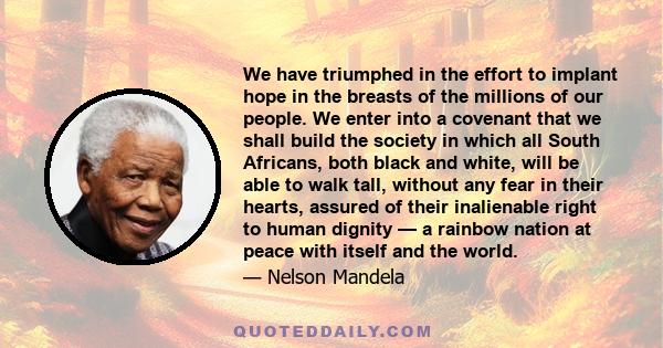 We have triumphed in the effort to implant hope in the breasts of the millions of our people. We enter into a covenant that we shall build the society in which all South Africans, both black and white, will be able to