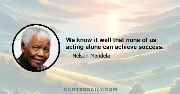 We know it well that none of us acting alone can achieve success.