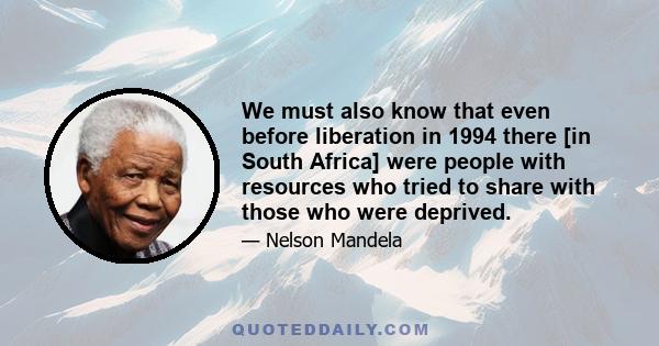 We must also know that even before liberation in 1994 there [in South Africa] were people with resources who tried to share with those who were deprived.