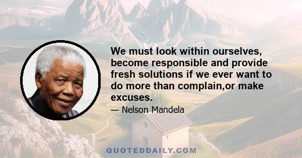 We must look within ourselves, become responsible and provide fresh solutions if we ever want to do more than complain,or make excuses.